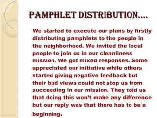 pamphlet distribution….  We started to execute our plans by firstly distributing pamphlets to the people in the neighborhood. We invited the local people to join us in our cleanliness mission. We got mixed responses. Some appreciated our initiative while others started giving negative feedback but their bad views could not stop us from succeeding in our mission. They told us that doing this won’t make any difference but our reply was that there has to be a beginning . 