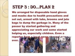 STEP 3 : DO…Plan 2  We arranged for disposable hand gloves and masks due to health precautions and set out, armed with tubs, brooms and jute bags to dump the garbage in. Many of the passer by started gathering and appreciating our work and some started helping us, especially children. Even a reporter from a local news channel came over.  