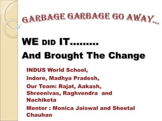 WE  DID  IT……… And   Brought   The   Change INDUS World School,  Indore, Madhya Pradesh, Our Team: Rajat, Aakash, Shreenivas, Raghvendra  and Nachiketa Mentor : Monica Jaiswal and Sheetal Chauhan 