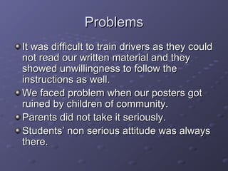 ProblemsProblems
It was difficult to train drivers as they couldIt was difficult to train drivers as they could
not read our written material and theynot read our written material and they
showed unwillingness to follow theshowed unwillingness to follow the
instructions as well.instructions as well.
We faced problem when our posters gotWe faced problem when our posters got
ruined by children of community.ruined by children of community.
Parents did not take it seriously.Parents did not take it seriously.
Students’ non serious attitude was alwaysStudents’ non serious attitude was always
there.there.
 