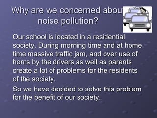 Why are we concerned aboutWhy are we concerned about
noise pollution?noise pollution?
Our school is located in a residentialOur school is located in a residential
society. During morning time and at homesociety. During morning time and at home
time massive traffic jam, and over use oftime massive traffic jam, and over use of
horns by the drivers as well as parentshorns by the drivers as well as parents
create a lot of problems for the residentscreate a lot of problems for the residents
of the society.of the society.
So we have decided to solve this problemSo we have decided to solve this problem
for the benefit of our society.for the benefit of our society.
 
