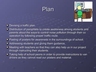 PlanPlan
Devising a traffic plan.Devising a traffic plan.
Distribution of pamphlets to create awareness among students andDistribution of pamphlets to create awareness among students and
parents about the ways to control noise pollution through their coparents about the ways to control noise pollution through their co
operation by following proper traffic route.operation by following proper traffic route.
Pasting of posters for awareness in the surroundings of school.Pasting of posters for awareness in the surroundings of school.
Addressing students and giving them guidance.Addressing students and giving them guidance.
Meeting with teachers so that they can also help us in our projectMeeting with teachers so that they can also help us in our project
through instructing their students.through instructing their students.
Taking help of school peons in order to provide instructions to vanTaking help of school peons in order to provide instructions to van
drivers as they cannot read our posters and material.drivers as they cannot read our posters and material.
 