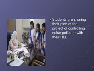 Students are sharingStudents are sharing
their plan of thetheir plan of the
project of controllingproject of controlling
noise pollution withnoise pollution with
their HM.their HM.
 