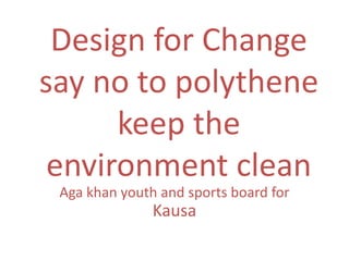 Design for Change
say no to polythene
      keep the
 environment clean
 Aga khan youth and sports board for
               Kausa
 