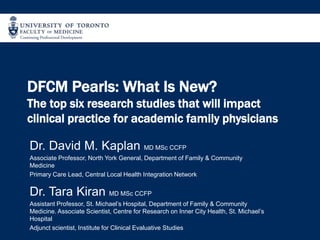 DFCM Pearls: What Is New?
The top six research studies that will impact
clinical practice for academic family physicians
Dr. David M. Kaplan MD MSc CCFP
Associate Professor, North York General, Department of Family & Community
Medicine
Primary Care Lead, Central Local Health Integration Network
Dr. Tara Kiran MD MSc CCFP
Assistant Professor, St. Michael’s Hospital, Department of Family & Community
Medicine. Associate Scientist, Centre for Research on Inner City Health, St. Michael’s
Hospital
Adjunct scientist, Institute for Clinical Evaluative Studies
 