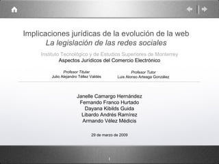 Implicaciones jurídicas de la evolución de la web La legislación de las redes sociales ,[object Object],Janelle Camargo Hernández Fernando Franco Hurtado Dayana Kibilds Guida Libardo Andrés Ramírez Armando Vélez Médicis Profesor Tutor Luis Alonso Arteaga González 29 de marzo de 2009 Aspectos Jurídicos del Comercio Electrónico Profesor Titular Julio Alejandro Téllez Valdés 