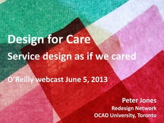 Copyright © 2013, Peter Jones
Design for Care
Service design as if we cared
O’Reilly webcast June 5, 2013
Peter Jones
Redesign Network
OCAD University, Toronto
 