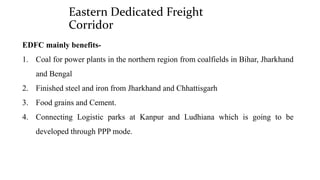 Eastern Dedicated Freight
Corridor
EDFC mainly benefits-
1. Coal for power plants in the northern region from coalfields in Bihar, Jharkhand
and Bengal
2. Finished steel and iron from Jharkhand and Chhattisgarh
3. Food grains and Cement.
4. Connecting Logistic parks at Kanpur and Ludhiana which is going to be
developed through PPP mode.
 
