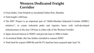 Western Dedicated Freight
Corridor
From Dadri, Uttar Pradesh to Jawaharlal Nehru Port, Mumbai.
Total length 1,468 kms.
The DFC Project is an important part of “Delhi-Mumbai Industrial Corridor (DMIC)
initiative”, to create industrial parks and logistics bases with well-developed
infrastructures in the area 150 kms to either side of the Western Corridor.
Japan showed interest in WDFC and provide loan in 2006 to India.
At terminal Dadri, this line further extended to connect EDFC
Total land for acquire 6000 Ha and 94.5% land has been acquired upto June’16.
 