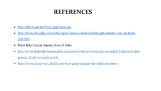 REFERENCES
 http://dfccil.gov.in/dfccil_app/home.jsp
 http://www.dnaindia.com/india/report-railway-dedicated-freight-corridor-now-on-track-
2067083
 Press Information bureau, Govt of India
 http://www.thehindu-businessline.com/news/with-civil-contracts-awarded-freight-corridor-
project-firmly-on-track/article
 http://www.railnews.co.in/dfc-can-be-a-game-changer-for-indias-economy/
 