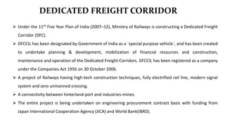 DEDICATED FREIGHT CORRIDOR
 Under the 11th Five Year Plan of India (2007–12), Ministry of Railways is constructing a Dedicated Freight
Corridor (DFC).
 DFCCIL has been designated by Government of India as a `special purpose vehicle`, and has been created
to undertake planning & development, mobilization of financial resources and construction,
maintenance and operation of the Dedicated Freight Corridors. DFCCIL has been registered as a company
under the Companies Act 1956 on 30 October 2006.
 A project of Railways having high-tech construction techniques, fully electrified rail line, modern signal
system and zero unmanned crossing.
 A connectivity between hinterland-port and industries-mines.
 The entire project is being undertaken on engineering procurement contract basis with funding from
Japan International Cooperation Agency (JICA) and World Bank(IBRD).
 