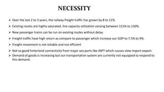 NECESSITY
 Over the last 2 to 3 years, the railway freight traffic has grown by 8 to 11%.
 Existing routes are highly saturated, line capacity utilization varying between 115% to 150%.
 New passenger trains can be run on existing routes without delay.
 Freight traffic have high return as compare to passenger which increase our GDP to 7.5% to 9%.
 Freight movement is not reliable and not efficient
 Not so good hinterland connectivity from major sea ports like JNPT which causes slow import-export.
 Demand of goods is increasing but our transportation system are currently not equipped to respond to
this demand.
 