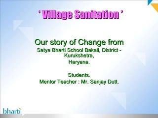 ‘  Village Sanitation ’ Our story of Change from Satya Bharti School Bakali, District - Kurukshetra, Haryana. Students. Mentor Teacher : Mr. Sanjay Dutt. 