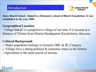 Introduction

Satya Bharti School - Bakali is a Elementry school of Bharti Foundation. It was
established in the year 2009.

Geographical Location:
–Village Bakali is a progressive village of our area. It is located at a
distance of 24 kms from District Headquarter Kurukshetra, Haryana.

Cultural Background:
-- Major population belongs to General, OBC & SC Category
-- Village have a strong political & economic status in the district.
--Agriculture is the main source of income.
 