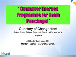 ‘  Computer Literacy Programme for Gram Panchayat  ’ Our story of Change from Satya Bharti School Barrondi, District - Kurukshetra, Haryana. All Students of class 5th  Mentor Teacher : Mr. Chatter Singh. 