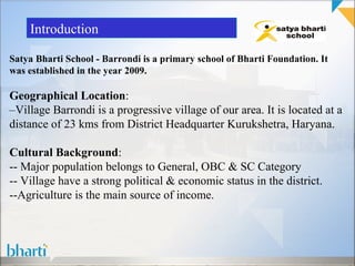 Introduction

Satya Bharti School - Barrondi is a primary school of Bharti Foundation. It
was established in the year 2009.

Geographical Location:
–Village Barrondi is a progressive village of our area. It is located at a
distance of 23 kms from District Headquarter Kurukshetra, Haryana.

Cultural Background:
-- Major population belongs to General, OBC & SC Category
-- Village have a strong political & economic status in the district.
--Agriculture is the main source of income.
 