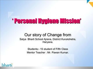 ‘  Personal Hygiene Mission’ Our story of Change from Satya  Bharti School Ajrana, District Kurukshetra, Haryana. Students:- 15 student of Fifth Class Mentor Teacher : Mr. Pawan Kumar. 