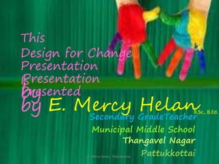 This 
Design for Change 
Presentation 
Is 
Presentation 
by 
Presented 
by 
E. Mercy Helan 
Secondary GradeTeacherB.Sc., B.Ed. 
Municipal Middle School 
Thangavel Nagar 
Pattukkottai 
E. Mercy Helan, Pattukkottai. 
 