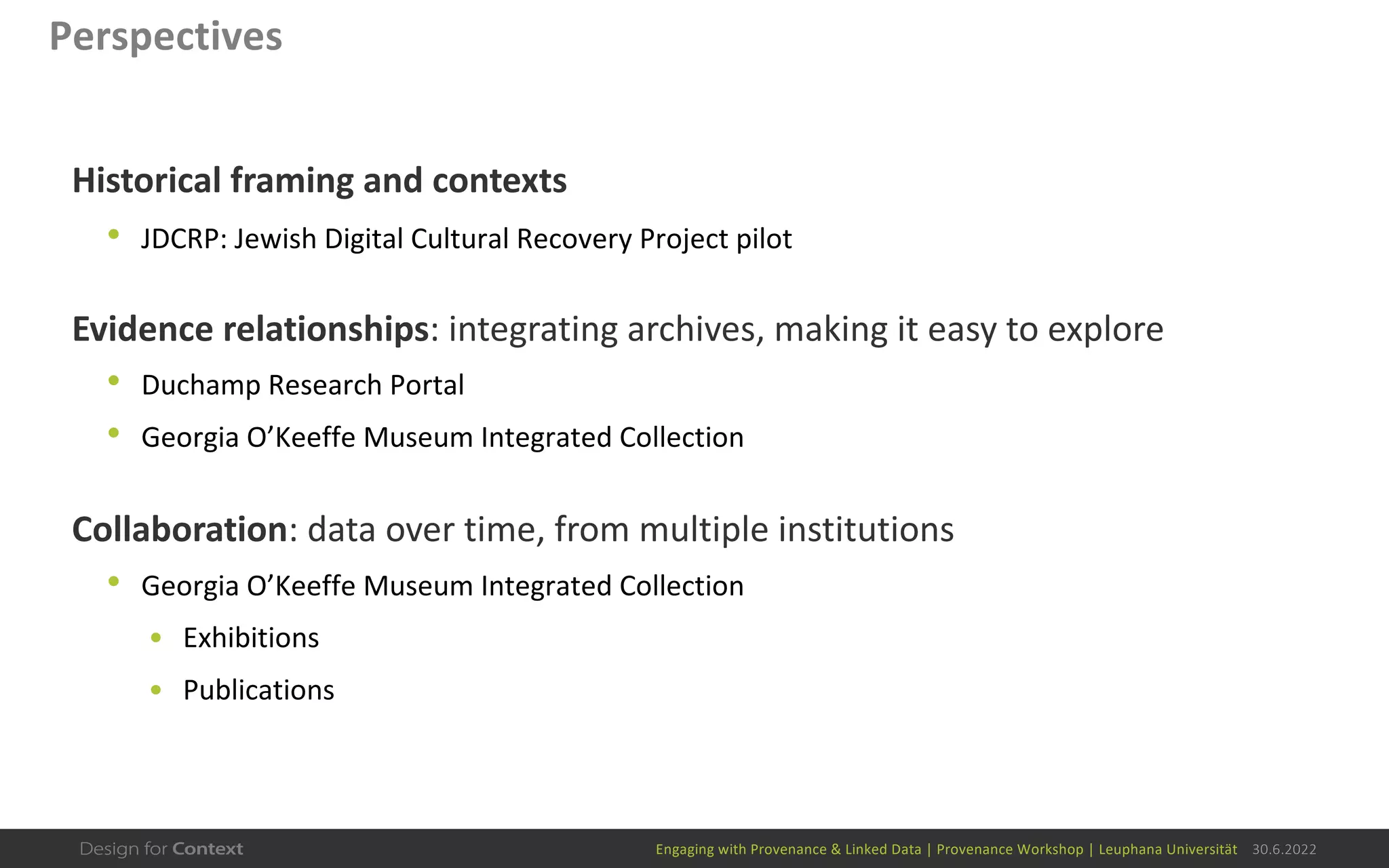 Engaging with Provenance & Linked Data | Provenance Workshop | Leuphana Universität 30.6.2022
Perspectives
Historical framing and contexts
• JDCRP: Jewish Digital Cultural Recovery Project pilot
Evidence relationships: integrating archives, making it easy to explore
• Duchamp Research Portal
• Georgia O’Keeffe Museum Integrated Collection
Collaboration: data over time, from multiple institutions
• Georgia O’Keeffe Museum Integrated Collection
• Exhibitions
• Publications
 