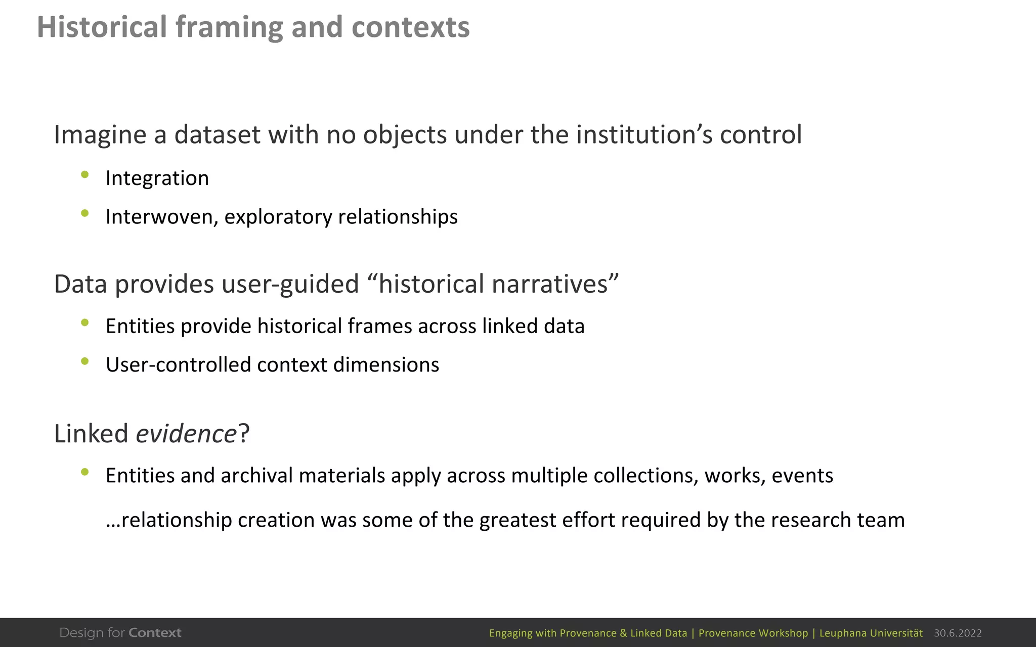 Engaging with Provenance & Linked Data | Provenance Workshop | Leuphana Universität 30.6.2022
Historical framing and contexts
Imagine a dataset with no objects under the institution’s control
• Integration
• Interwoven, exploratory relationships
Data provides user-guided “historical narratives”
• Entities provide historical frames across linked data
• User-controlled context dimensions
Linked evidence?
• Entities and archival materials apply across multiple collections, works, events
…relationship creation was some of the greatest effort required by the research team
 
