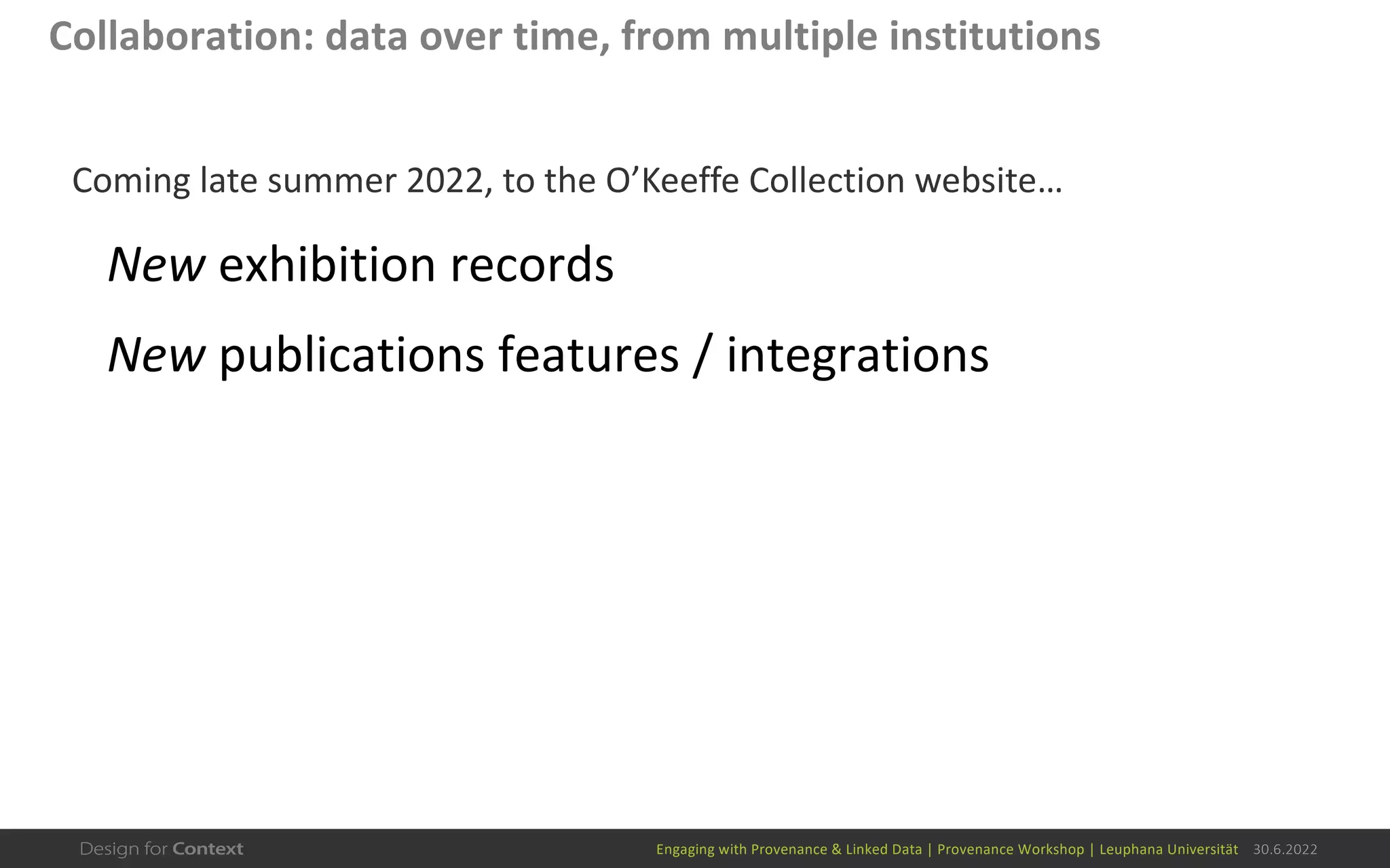 Engaging with Provenance & Linked Data | Provenance Workshop | Leuphana Universität 30.6.2022
Collaboration: data over time, from multiple institutions
Coming late summer 2022, to the O’Keeffe Collection website…
New exhibition records
New publications features / integrations
 