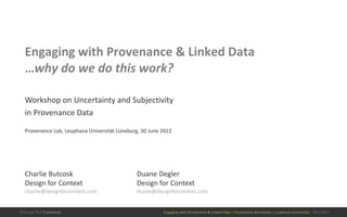 Engaging with Provenance & Linked Data | Provenance Workshop | Leuphana Universität 30.6.2022
Engaging with Provenance & Linked Data
…why do we do this work?
Workshop on Uncertainty and Subjectivity
in Provenance Data
Provenance Lab, Leuphana Universität Lüneburg, 30 June 2022
Duane Degler
Design for Context
duane@designforcontext.com
Charlie Butcosk
Design for Context
charlie@designforcontext.com
 