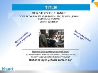 TITLE
                       OUR STORY OF CHANGE
   GOVT.SATYA BHARTI ADARSH SEN. SEC. SCHOOL, RAUNI
                 (LUDHIANA, PUNJAB)
                   Bharti Foundation


                                                             Ky
                i
              bh ga?                                        ka a mu
            ka on                                             ha jhe
                                                                kn
      ain ao                                                      ah parh
                                                                    i
   a m l ja p                                                             ne
Ky oo
   h
 sc

                       Problem being attempted to change:
            TO WORK FOR UPLIFTMENT OF IGNORED CHILDREN OF THE
                 SOCIETY AND WORK FOR THEIR BETTERMENT
                 Bikhar na jayen ye taare zameen par
 