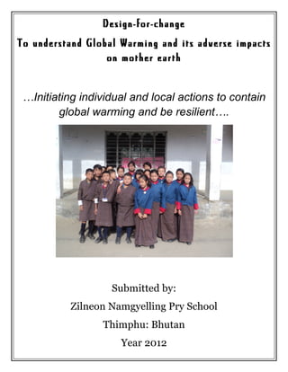 Design-for-change
To understand Global Warming and its adverse impacts
                  on mother earth


 …Initiating individual and local actions to contain
        global warming and be resilient….




                   Submitted by:
           Zilneon Namgyelling Pry School
                 Thimphu: Bhutan
                     Year 2012
 