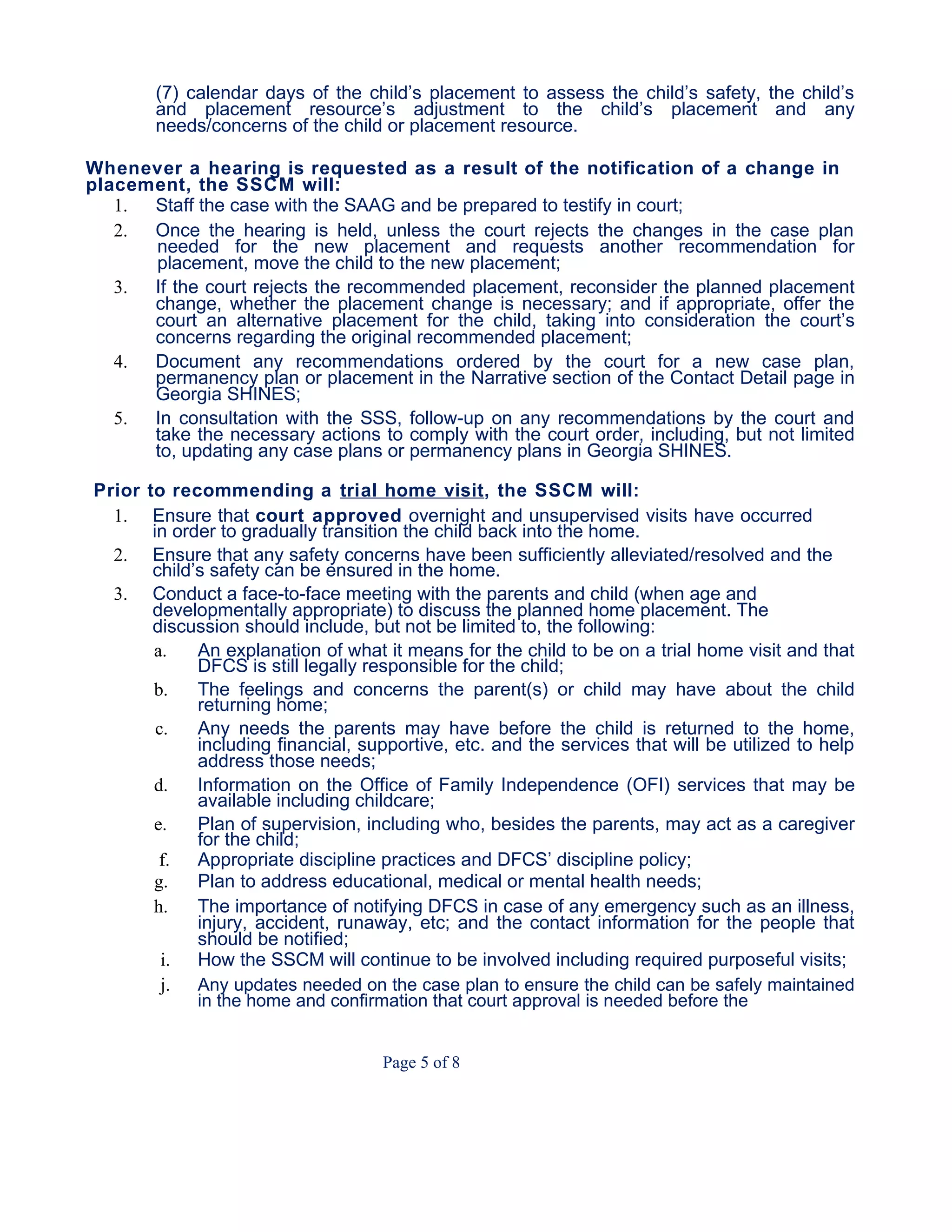 (7) calendar days of the child’s placement to assess the child’s safety, the child’s
and placement resource’s adjustment to the child’s placement and any
needs/concerns of the child or placement resource.
Whenever a hearing is requested as a result of the notification of a change in
placement, the SSCM will:
1. Staff the case with the SAAG and be prepared to testify in court;
2. Once the hearing is held, unless the court rejects the changes in the case plan
needed for the new placement and requests another recommendation for
placement, move the child to the new placement;
3. If the court rejects the recommended placement, reconsider the planned placement
change, whether the placement change is necessary; and if appropriate, offer the
court an alternative placement for the child, taking into consideration the court’s
concerns regarding the original recommended placement;
4. Document any recommendations ordered by the court for a new case plan,
permanency plan or placement in the Narrative section of the Contact Detail page in
Georgia SHINES;
5. In consultation with the SSS, follow-up on any recommendations by the court and
take the necessary actions to comply with the court order, including, but not limited
to, updating any case plans or permanency plans in Georgia SHINES.
Prior to recommending a trial home visit, the SSCM will:
1. Ensure that court approved overnight and unsupervised visits have occurred
in order to gradually transition the child back into the home.
2. Ensure that any safety concerns have been sufficiently alleviated/resolved and the
child’s safety can be ensured in the home.
3. Conduct a face-to-face meeting with the parents and child (when age and
developmentally appropriate) to discuss the planned home placement. The
discussion should include, but not be limited to, the following:
a. An explanation of what it means for the child to be on a trial home visit and that
DFCS is still legally responsible for the child;
b. The feelings and concerns the parent(s) or child may have about the child
returning home;
c. Any needs the parents may have before the child is returned to the home,
including financial, supportive, etc. and the services that will be utilized to help
address those needs;
d. Information on the Office of Family Independence (OFI) services that may be
available including childcare;
e. Plan of supervision, including who, besides the parents, may act as a caregiver
for the child;
f. Appropriate discipline practices and DFCS’ discipline policy;
g. Plan to address educational, medical or mental health needs;
h. The importance of notifying DFCS in case of any emergency such as an illness,
injury, accident, runaway, etc; and the contact information for the people that
should be notified;
i. How the SSCM will continue to be involved including required purposeful visits;
j. Any updates needed on the case plan to ensure the child can be safely maintained
in the home and confirmation that court approval is needed before the
Page 5 of 8
 