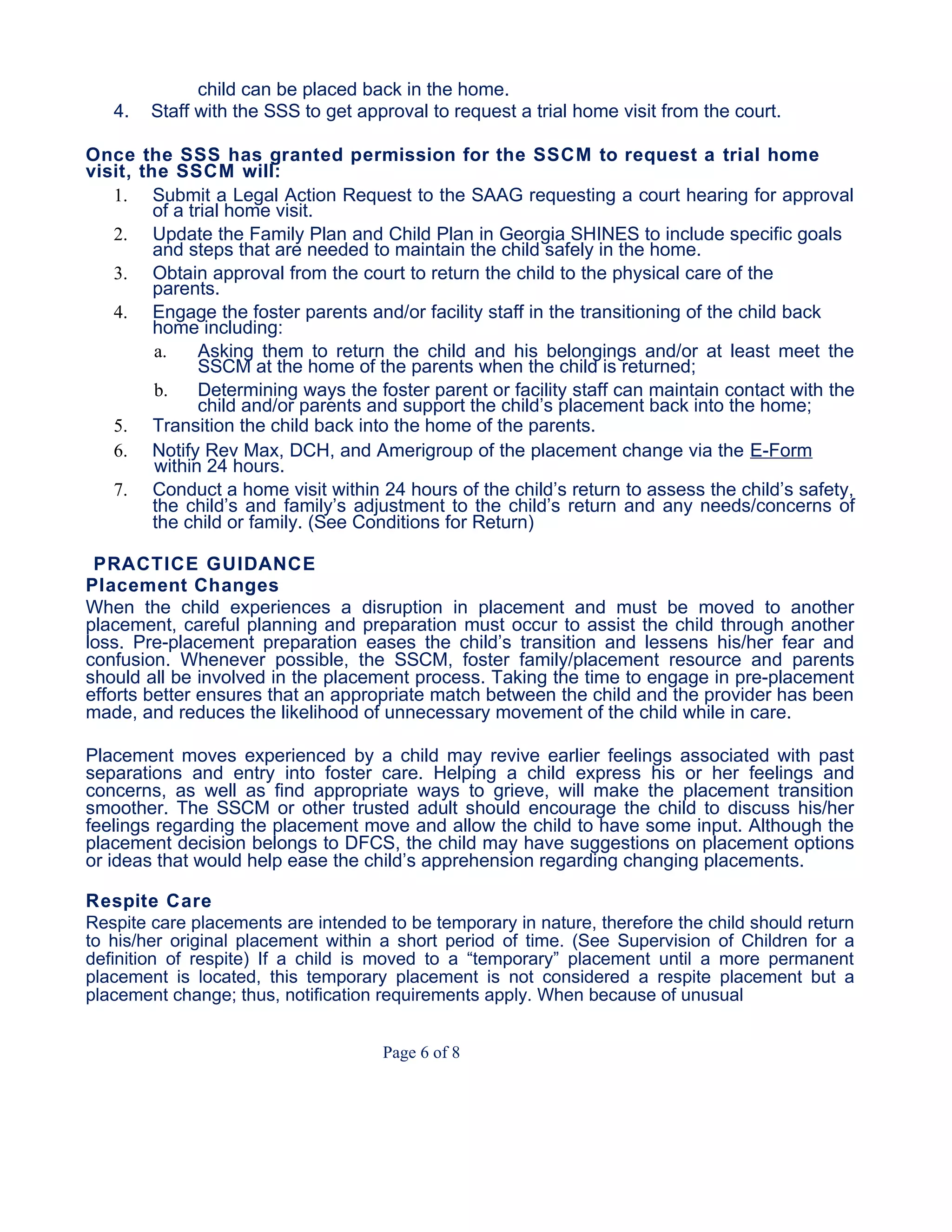 child can be placed back in the home.
4. Staff with the SSS to get approval to request a trial home visit from the court.
Once the SSS has granted permission for the SSCM to request a trial home
visit, the SSCM will:
1. Submit a Legal Action Request to the SAAG requesting a court hearing for approval
of a trial home visit.
2. Update the Family Plan and Child Plan in Georgia SHINES to include specific goals
and steps that are needed to maintain the child safely in the home.
3. Obtain approval from the court to return the child to the physical care of the
parents.
4. Engage the foster parents and/or facility staff in the transitioning of the child back
home including:
a. Asking them to return the child and his belongings and/or at least meet the
SSCM at the home of the parents when the child is returned;
b. Determining ways the foster parent or facility staff can maintain contact with the
child and/or parents and support the child’s placement back into the home;
5. Transition the child back into the home of the parents.
6. Notify Rev Max, DCH, and Amerigroup of the placement change via the E-Form
within 24 hours.
7. Conduct a home visit within 24 hours of the child’s return to assess the child’s safety,
the child’s and family’s adjustment to the child’s return and any needs/concerns of
the child or family. (See Conditions for Return)
PRACTICE GUIDANCE
Placement Changes
When the child experiences a disruption in placement and must be moved to another
placement, careful planning and preparation must occur to assist the child through another
loss. Pre-placement preparation eases the child’s transition and lessens his/her fear and
confusion. Whenever possible, the SSCM, foster family/placement resource and parents
should all be involved in the placement process. Taking the time to engage in pre-placement
efforts better ensures that an appropriate match between the child and the provider has been
made, and reduces the likelihood of unnecessary movement of the child while in care.
Placement moves experienced by a child may revive earlier feelings associated with past
separations and entry into foster care. Helping a child express his or her feelings and
concerns, as well as find appropriate ways to grieve, will make the placement transition
smoother. The SSCM or other trusted adult should encourage the child to discuss his/her
feelings regarding the placement move and allow the child to have some input. Although the
placement decision belongs to DFCS, the child may have suggestions on placement options
or ideas that would help ease the child’s apprehension regarding changing placements.
Respite Care
Respite care placements are intended to be temporary in nature, therefore the child should return
to his/her original placement within a short period of time. (See Supervision of Children for a
definition of respite) If a child is moved to a “temporary” placement until a more permanent
placement is located, this temporary placement is not considered a respite placement but a
placement change; thus, notification requirements apply. When because of unusual
Page 6 of 8
 
