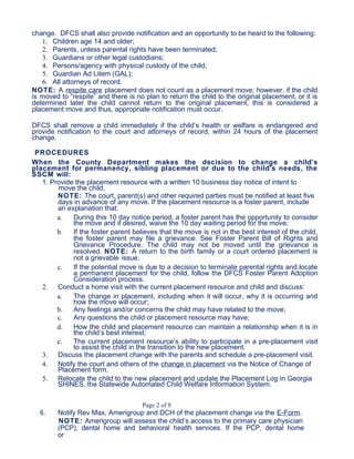 change. DFCS shall also provide notification and an opportunity to be heard to the following:
1. Children age 14 and older;
2. Parents, unless parental rights have been terminated;
3. Guardians or other legal custodians;
4. Persons/agency with physical custody of the child;
5. Guardian Ad Litem (GAL);
6. All attorneys of record.
NOTE: A respite care placement does not count as a placement move; however, if the child
is moved to “respite” and there is no plan to return the child to the original placement; or it is
determined later the child cannot return to the original placement, this is considered a
placement move and thus, appropriate notification must occur.
DFCS shall remove a child immediately if the child’s health or welfare is endangered and
provide notification to the court and attorneys of record, within 24 hours of the placement
change.
PROCEDURES
When the County Department makes the decision to change a child’s
placement for permanency, sibling placement or due to the child’s needs, the
SSCM will:
1. Provide the placement resource with a written 10 business day notice of intent to
move the child.
NOTE: The court, parent(s) and other required parties must be notified at least five
days in advance of any move. If the placement resource is a foster parent, include
an explanation that:
a. During this 10 day notice period, a foster parent has the opportunity to consider
the move and if desired, waive the 10 day waiting period for the move;
b. If the foster parent believes that the move is not in the best interest of the child,
the foster parent may file a grievance. See Foster Parent Bill of Rights and
Grievance Procedure. The child may not be moved until the grievance is
resolved. NOTE: A return to the birth family or a court ordered placement is
not a grievable issue.
c. If the potential move is due to a decision to terminate parental rights and locate
a permanent placement for the child, follow the DFCS Foster Parent Adoption
Consideration process.
2. Conduct a home visit with the current placement resource and child and discuss:
a. The change in placement, including when it will occur, why it is occurring and
how the move will occur;
b. Any feelings and/or concerns the child may have related to the move;
c. Any questions the child or placement resource may have;
d. How the child and placement resource can maintain a relationship when it is in
the child’s best interest;
e. The current placement resource’s ability to participate in a pre-placement visit
to assist the child in the transition to the new placement.
3. Discuss the placement change with the parents and schedule a pre-placement visit.
4. Notify the court and others of the change in placement via the Notice of Change of
Placement form.
5. Relocate the child to the new placement and update the Placement Log in Georgia
SHINES, the Statewide Automated Child Welfare Information System.
Page 2 of 8
6. Notify Rev Max, Amerigroup and DCH of the placement change via the E-Form.
NOTE: Amerigroup will assess the child’s access to the primary care physician
(PCP), dental home and behavioral health services. If the PCP, dental home
or
 