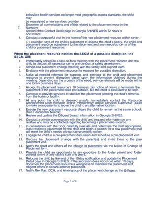 behavioral health services no longer meet geographic access standards, the child
may
be reassigned a new services provider.
7.
Document all conversations and efforts related to the placement move in the
Narrative
section of the Contact Detail page in Georgia SHINES within 72 hours of
occurrence;
8. Conduct a purposeful visit in the home of the new placement resource within seven
(7) calendar days of the child’s placement to assess the child’s safety, the child and
placement resource adjustment to the placement and any needs/concerns of the
child or placement resource.
When the placement resource notifies the SSCM of a possible disruption, the
SSCM will:
1. Immediately schedule a face-to-face meeting with the placement resource and the
child to discuss all issues/concerns and conduct a safety assessment.
2. Schedule a placement change meeting with the family and support team.
3. Evaluate with the placement resource the reasons for possible disruption.
4. Make all needed referrals for supports and services to the child and placement
resource to prevent disruption based upon the information obtained during the
meeting. Depending on the urgency of the need, service referrals will be made within
one to five business days.
5. Accept the placement resource’s 10 business day notice of desire to terminate the
placement, if the placement does not stabilize, but the child is assessed to be safe.
6. Continue to provide services to stabilize the placement pending the child’s removal
from the home or facility.
7. At any point the child is deemed unsafe, immediately contact the Resource
Development case manager and/or Permanency Social Services Supervisor (SSS)
to make arrangements to move the child to an alternative location.
8. Ensure the new placement resource allows the child to remain in the same school.
(See Educational Needs);
9. Review and update the Diligent Search information in Georgia SHINES.
10. Conduct a private conversation with the child and request information on any
relative who may be contacted regarding becoming a placement resource.
11. In consultation with the SSS, carefully evaluate and determine the most appropriate,
least restrictive placement for the child and begin a search for a new placement that
will meet the child’s needs without compromising safety.
12. Engage the child in a pre-placement discussion and schedule a pre-placement visit.
13. Discuss the placement change with the parent(s) and invite them to the pre-
placement visit.
14. Notify the court and others of the change in placement via the Notice of Change of
Placement form.
15. Provide the child an opportunity to say good-bye to the foster parent and foster
parents family or any facility staff and peers.
16. Relocate the child by the end of the 10 day notification and update the Placement
Detail page in Georgia SHINES. If the relocation does not occur within 10 days,
document the placement resource’s willingness to maintain the placement and
diligent efforts to secure another placement.
17. Notify Rev Max, DCH, and Amerigroup of the placement change via the E-Form.
Page 3 of 8
 
