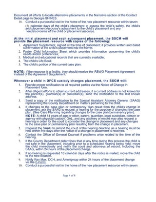 Document all efforts to locate alternative placements in the Narrative section of the Contact
Detail page in Georgia SHINES.
18. Conduct a purposeful visit in the home of the new placement resource within seven
(7) calendar days of the child’s placement to assess the child’s safety, the child’s
and placement resource’s adjustment to the child’s placement and any
needs/concerns of the child or placement resource.
At the initial placement and each subsequent placement, the SSCM will
provide the placement resource with copies of the following:
1. Agreement Supplement, signed at the time of placement; it provides written and dated
confirmation of the child’s placement into the home;
2. Foster Child Information Sheet which provides information concerning the child’s
needs and/or preferences;
3. Medical and educational records that are currently available;
4. The child’s Life Book;
5. The child’s portion of the current case plan.
NOTE: If the resource is a facility, they should receive the RBWO Placement Agreement
instead of the Agreement Supplement.
Whenever a child in DFCS custody changes placement, the SSCM will:
1. Provide proper notification to all required parties via the Notice of Change in
Placement form.
2. After diligent efforts to obtain current addresses, if a current address is not known for
the parent(s), guardian(s) or custodian(s), send the notification to the last known
address.
3. Send a copy of the notification to the Special Assistant Attorney General (SAAG)
representing the County Department on matters pertaining to the child.
4. If changes to the case plan or permanency plan result from the child’s change in
placement, ask the SAAG to request a hearing for the purpose of changing the case
plan. (See Case Planning regarding changes to the case plan/permanency plan).
NOTE: A child 14 years of age or older, parent, guardian, legal custodian, person or
agency with physical custody, GAL, and any attorney of record may also request a
hearing in order for the court to consider the change in placement and any changes
to the case plan or permanency plan resulting from the change in placement.
5. Request the SAAG to remind the court of the hearing deadline as a hearing must be
held within five days after the notice of a change in placement is received.
6. Contact the Office of General Counsel if problems arise related to the time of the
hearing.
7. If the County Department determines that at any time during this process the child is
not safe in the placement, including prior to a scheduled hearing being held, move
the child immediately and notify the court and attorneys of record, including the
SAAG, within 24 hours of the placement change.
8. If no hearing is requested 10 calendar days after the notice is mailed, move the child
to the new location.
9. Notify Rev Max, DCH, and Amerigroup within 24 hours of the placement change
via the E-Form;
10. Conduct a purposeful visit in the home of the new placement resource within seven
Page 4 of 8
 
