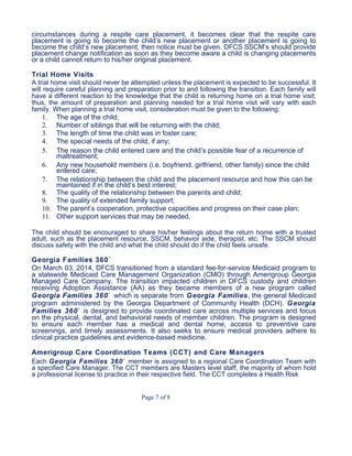 circumstances during a respite care placement, it becomes clear that the respite care
placement is going to become the child’s new placement or another placement is going to
become the child’s new placement, then notice must be given. DFCS SSCM’s should provide
placement change notification as soon as they become aware a child is changing placements
or a child cannot return to his/her original placement.
Trial Home Visits
A trial home visit should never be attempted unless the placement is expected to be successful. It
will require careful planning and preparation prior to and following the transition. Each family will
have a different reaction to the knowledge that the child is returning home on a trial home visit;
thus, the amount of preparation and planning needed for a trial home visit will vary with each
family. When planning a trial home visit, consideration must be given to the following:
1. The age of the child;
2. Number of siblings that will be returning with the child;
3. The length of time the child was in foster care;
4. The special needs of the child, if any;
5. The reason the child entered care and the child’s possible fear of a recurrence of
maltreatment;
6. Any new household members (i.e. boyfriend, girlfriend, other family) since the child
entered care;
7. The relationship between the child and the placement resource and how this can be
maintained if in the child’s best interest;
8. The quality of the relationship between the parents and child;
9. The quality of extended family support;
10. The parent’s cooperation, protective capacities and progress on their case plan;
11. Other support services that may be needed.
The child should be encouraged to share his/her feelings about the return home with a trusted
adult, such as the placement resource, SSCM, behavior aide, therapist, etc. The SSCM should
discuss safety with the child and what the child should do if the child feels unsafe.
Georgia Families 360˚
On March 03, 2014, DFCS transitioned from a standard fee-for-service Medicaid program to
a statewide Medicaid Care Management Organization (CMO) through Amerigroup Georgia
Managed Care Company. The transition impacted children in DFCS custody and children
receiving Adoption Assistance (AA) as they became members of a new program called
Georgia Families 360˚ which is separate from Georgia Families, the general Medicaid
program administered by the Georgia Department of Community Health (DCH). Georgia
Families 360˚ is designed to provide coordinated care across multiple services and focus
on the physical, dental, and behavioral needs of member children. The program is designed
to ensure each member has a medical and dental home, access to preventive care
screenings, and timely assessments. It also seeks to ensure medical providers adhere to
clinical practice guidelines and evidence-based medicine.
Amerigroup Care Coordination Teams (CCT) and Care Managers
Each Georgia Families 360˚ member is assigned to a regional Care Coordination Team with
a specified Care Manager. The CCT members are Masters level staff, the majority of whom hold
a professional license to practice in their respective field. The CCT completes a Health Risk
Page 7 of 8
 