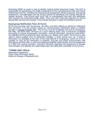 Screening (HRS) on youth in care to identify medical and/or behavioral needs. The CCT is
responsible for coordinating the health components of the Comprehensive Child and Family
Assessment (CCFA), including the initial physical assessment, dental screening, and trauma
assessment. Care Managers are the primary partner for identifying and making referrals for
needed services. They ensure each youth has an individualized care plan that addresses
both physical and behavioral health needs. They work with community agencies to ensure
appropriate services are provided. They provide education to foster and adoptive parents.
Amerigroup Notification Form (E-Form)
DFCS communicates with Amerigroup, Rev Max, and DCH utilizing an electronic notification
form (E-Form). It is the primary means for communicating information about a member
enrolled in Georgia Families 360˚. The E-Form must be completed and sent to Amerigroup,
Rev Max, and DCH within 24 hours of a youth entering foster care. It should be completed
thoroughly to include demographic information, medical information, placement information,
the identified CCFA provider and other referrals (e.g., Babies Can’t Wait). The E-Form is also
used to report updates such as placement changes, a youth exiting care, etc. If there is
information not available at the time of the initial referral to Amerigroup, submit an E-Form
(update) as soon as the information is obtained. Accurate and timely communication with
Amerigroup and Rev Max is vital to the Medicaid eligibility determination and the assignment
of a CCT and service providers. Important decisions regarding the assignment of primary
care providers and referrals are made based upon the information submitted on the E-Form.
FORMS AND TOOLS
Agreement Supplement
Foster Child Information Sheet
Notice of Change in Placement form
Page 8 of 8
 