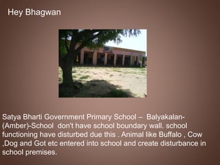 Hey Bhagwan 
Satya Bharti Government Primary School – Balyakalan- 
(Amber)-School don't have school boundary wall. school 
functioning have disturbed due this . Animal like Buffalo , Cow 
,Dog and Got etc entered into school and create disturbance in 
school premises. 
 