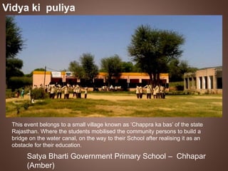Vidya ki puliya 
This event belongs to a small village known as ‘Chappra ka bas’ of the state 
Rajasthan. Where the students mobilised the community persons to build a 
bridge on the water canal, on the way to their School after realising it as an 
obstacle for their education. 
Satya Bharti Government Primary School – Chhapar 
(Amber) 
 