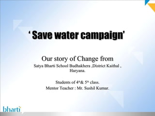 ‘  Save water campaign’  Our story of Change from Satya Bharti School Budhakhera ,District Kaithal , Haryana. Students of 4 th & 5 th  class. Mentor Teacher : Mr. Sushil Kumar. 