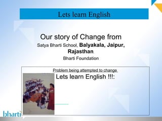 Lets learn English


 Our story of Change from
Satya Bharti School, Balyakala, Jaipur,
             Rajasthan,
           Bharti Foundation

      Problem being attempted to change
        Lets learn English !!!:
 