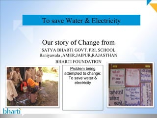 To save Water & Electricity


 Our story of Change from
 SATYA BHARTI GOVT. PRI. SCHOOL
Baniyawala ,AMER,JAIPUR,RAJASTHAN
       BHARTI FOUNDATION
              Problem being
          attempted to change:
             To save water &
                electricity
 
