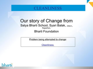 CLEANLINESS


Our story of Change from
Satya Bharti School, Syari Balak, Jaipur,
                 Rajasthan,

          Bharti Foundation

      Problem being attempted to change:

                 Cleanliness
 