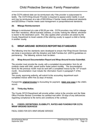 Child Protective Services: Family Preservation
Social Services Manual Child Protective Chapter 2100, Section VII
September 2000 Page 101
of the CCFA referral date can be reimbursed only if the provider is subpoenaed to
testify. The CCFA Wrap-Around Provider is required to appear and/or testify in court
and may be reimbursed at a rate of $50.00/hour if he/she meets professional standards
and $25.00/hour if he/she meets case management or paraprofessional standards.
(9) Mileage Reimbursement
Mileage is reimbursed at a rate of $0.28 per mile. CCFA providers may bill for mileage
from their residence, official business address, or county making the referral, whichever
is nearer to the destination point. This also applies when providers are asked by the
County Department to travel outside of the referring county to support a child or family
in another county.
C. WRAP-AROUND SERVICES REPORTING STANDARDS
The following time line standards were developed to ensure that Wrap-Around Services
are done in accordance with the Adoption and Safe Families Act (ASFA) guidelines on
permanency. The following actions must be taken:
(1) Wrap-Around Documentation Report and Wrap-Around Invoice Submittal.
The provider must provide the county with a completed documentation form for all
contacts made with child, parent and/or foster parent monthly. The documentation
forms for the previous month must be sent with a completed invoice by the 10th of each
month. Documentation must include the information found in paragraph F of this
section.
The county approving authority will submit to the accounting department each
completed invoice within five (5) days of receipt.
Forward the original invoice to Accounting for payment; retain one copy in the child's
record.
(2) Thirty-day Notice.
The County DFCS Department will provide written notice to the provider and the State
Office Provider Review Committee via certified mail within 30 days of any deficiencies
regarding compliance to the terms and conditions of the contract.
D. CODES, DEFINITIONS, ELIGIBILITY, RATES AND FUNDING FOR CCFA
WRAP AROUND SERVICES
FISCAL CODES FOR CCFA WRAP-AROUND SERVICES
 