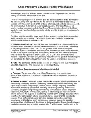 Child Protective Services: Family Preservation
Social Services Manual Child Protective Chapter 2100, Section VII
September 2000 Page 103
Psychologist, Physician and/or Certified Teacher in the Comprehensive Child and
Family Assessment and/or in the Case Plan.
The Case Manager specifies in a written plan the activities/services to be delivered by
the provider, along with expectations for the provider to make face-to-face weekly
contacts with the primary client (child) and any other required contacts, as needed, with
the family, relative, foster parent and/or adoptive parent. The Case Manager will
receive monthly progress reports (Wrap-Around Documentation Report) and at least
quarterly, must have face-to-face contacts with the provider to address progress and/or
other issues.
Providers must be on-call 24 hours a day, 7 days a week, including telephone contact
and home visits as necessary. The provider is also responsible for ensuring the
provision of clinical services in the home.
c) Provider Qualifications: In-Home Intensive Treatment must be completed by an
individual with a minimum of a Master’s level of education in Social Work, Counseling,
or Psychology with an LCSW, LMFT or LPC granted by the State of Georgia’s
Composite Board of Counselors, Social Workers, and Marriage and Family Therapists,
as well as be in good standing with that authority. Individuals with a Master’s degree
who are under the supervision of an LCSW, LPC or LMFT may provide In-Home
Intensive Treatment. In which case, the Wrap-Around Services quarterly reports require
two signatures: the licensed supervisor’s and the Master’s level clinician assessor.
d) Rate: The contracted rate for clinical services is $60.00 per hour plus mileage at a
rate of $0.28 per mile. The maximum fee is $3500 per family.
(3) In-Home Case Management (Entitlement Code 71)
a) Purpose: The purpose of In-Home Case Management is to provide case
management assistance to families in completing the defined goals and steps of the
Case Plan.
b) Service Activities: Activities include, but are not limited to, providing direct services;
coordinating community services; advocating for service provision; coordinating and
supervising visitation with parent(s), relative, and/or siblings; preparing families for
reunification; monitoring placements for safety and stability following reunification
(Aftercare); drug screening of the parent/relative; criminal record checks (fingerprint
clearances, GBI, NCIC) for the parent, relative or other caregiver; medical exam for
relative caregiver for purpose of establishing paternity (DNA testing); does not include
court fees for legitimization; tutorial program; behavior aides for child; parent aide
services (Para-professional) and/or parenting classes; transportation services;
coordinating and facilitating family conferences, preparing children for adoption
(excluding Child Life Histories); developing and discussing Life Books; discipline issues;
translation services; sign language services; etc. A written waiver must be sent to the
 