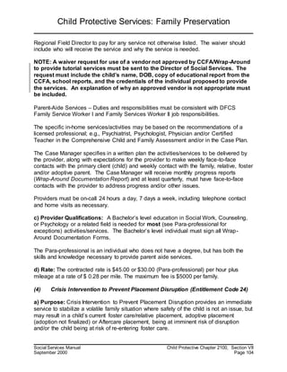 Child Protective Services: Family Preservation
Social Services Manual Child Protective Chapter 2100, Section VII
September 2000 Page 104
Regional Field Director to pay for any service not otherwise listed. The waiver should
include who will receive the service and why the service is needed.
NOTE: A waiver request for use of a vendor not approved by CCFA/Wrap-Around
to provide tutorial services must be sent to the Director of Social Services. The
request must include the child’s name, DOB, copy of educational report from the
CCFA, school reports, and the credentials of the individual proposed to provide
the services. An explanation of why an approved vendor is not appropriate must
be included.
Parent-Aide Services – Duties and responsibilities must be consistent with DFCS
Family Service Worker I and Family Services Worker II job responsibilities.
The specific in-home services/activities may be based on the recommendations of a
licensed professional; e.g., Psychiatrist, Psychologist, Physician and/or Certified
Teacher in the Comprehensive Child and Family Assessment and/or in the Case Plan.
The Case Manager specifies in a written plan the activities/services to be delivered by
the provider, along with expectations for the provider to make weekly face-to-face
contacts with the primary client (child) and weekly contact with the family, relative, foster
and/or adoptive parent. The Case Manager will receive monthly progress reports
(Wrap-Around Documentation Report) and at least quarterly, must have face-to-face
contacts with the provider to address progress and/or other issues.
Providers must be on-call 24 hours a day, 7 days a week, including telephone contact
and home visits as necessary.
c) Provider Qualifications: A Bachelor’s level education in Social Work, Counseling,
or Psychology or a related field is needed for most (see Para-professional for
exceptions) activities/services. The Bachelor’s level individual must sign all Wrap-
Around Documentation Forms.
The Para-professional is an individual who does not have a degree, but has both the
skills and knowledge necessary to provide parent aide services.
d) Rate: The contracted rate is $45.00 or $30.00 (Para-professional) per hour plus
mileage at a rate of $ 0.28 per mile. The maximum fee is $5000 per family.
(4) Crisis Intervention to Prevent Placement Disruption (Entitlement Code 24)
a) Purpose: Crisis Intervention to Prevent Placement Disruption provides an immediate
service to stabilize a volatile family situation where safety of the child is not an issue, but
may result in a child’s current foster care/relative placement, adoptive placement
(adoption not finalized) or Aftercare placement, being at imminent risk of disruption
and/or the child being at risk of re-entering foster care.
 