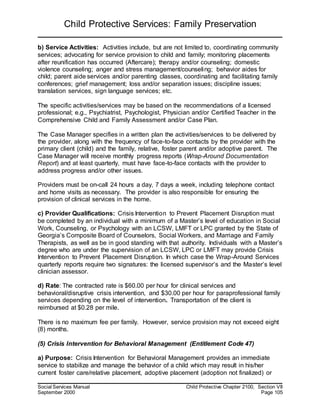 Child Protective Services: Family Preservation
Social Services Manual Child Protective Chapter 2100, Section VII
September 2000 Page 105
b) Service Activities: Activities include, but are not limited to, coordinating community
services; advocating for service provision to child and family; monitoring placements
after reunification has occurred (Aftercare); therapy and/or counseling; domestic
violence counseling; anger and stress management/counseling; behavior aides for
child; parent aide services and/or parenting classes, coordinating and facilitating family
conferences; grief management; loss and/or separation issues; discipline issues;
translation services, sign language services; etc.
The specific activities/services may be based on the recommendations of a licensed
professional; e.g., Psychiatrist, Psychologist, Physician and/or Certified Teacher in the
Comprehensive Child and Family Assessment and/or Case Plan.
The Case Manager specifies in a written plan the activities/services to be delivered by
the provider, along with the frequency of face-to-face contacts by the provider with the
primary client (child) and the family, relative, foster parent and/or adoptive parent. The
Case Manager will receive monthly progress reports (Wrap-Around Documentation
Report) and at least quarterly, must have face-to-face contacts with the provider to
address progress and/or other issues.
Providers must be on-call 24 hours a day, 7 days a week, including telephone contact
and home visits as necessary. The provider is also responsible for ensuring the
provision of clinical services in the home.
c) Provider Qualifications: Crisis Intervention to Prevent Placement Disruption must
be completed by an individual with a minimum of a Master’s level of education in Social
Work, Counseling, or Psychology with an LCSW, LMFT or LPC granted by the State of
Georgia’s Composite Board of Counselors, Social Workers, and Marriage and Family
Therapists, as well as be in good standing with that authority. Individuals with a Master’s
degree who are under the supervision of an LCSW, LPC or LMFT may provide Crisis
Intervention to Prevent Placement Disruption. In which case the Wrap-Around Services
quarterly reports require two signatures: the licensed supervisor’s and the Master’s level
clinician assessor.
d) Rate: The contracted rate is $60.00 per hour for clinical services and
behavioral/disruptive crisis intervention, and $30.00 per hour for paraprofessional family
services depending on the level of intervention. Transportation of the client is
reimbursed at $0.28 per mile.
There is no maximum fee per family. However, service provision may not exceed eight
(8) months.
(5) Crisis Intervention for Behavioral Management (Entitlement Code 47)
a) Purpose: Crisis Intervention for Behavioral Management provides an immediate
service to stabilize and manage the behavior of a child which may result in his/her
current foster care/relative placement, adoptive placement (adoption not finalized) or
 