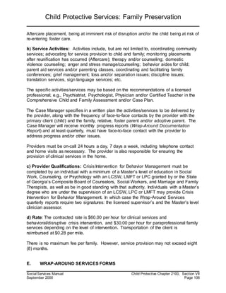 Child Protective Services: Family Preservation
Social Services Manual Child Protective Chapter 2100, Section VII
September 2000 Page 106
Aftercare placement, being at imminent risk of disruption and/or the child being at risk of
re-entering foster care.
b) Service Activities: Activities include, but are not limited to, coordinating community
services; advocating for service provision to child and family; monitoring placements
after reunification has occurred (Aftercare); therapy and/or counseling; domestic
violence counseling; anger and stress manage/counseling; behavior aides for child;
parent aid services and/or parenting classes, coordinating and facilitating family
conferences; grief management; loss and/or separation issues; discipline issues;
translation services, sign language services; etc.
The specific activities/services may be based on the recommendations of a licensed
professional; e.g., Psychiatrist, Psychologist, Physician and/or Certified Teacher in the
Comprehensive Child and Family Assessment and/or Case Plan.
The Case Manager specifies in a written plan the activities/services to be delivered by
the provider, along with the frequency of face-to-face contacts by the provider with the
primary client (child) and the family, relative, foster parent and/or adoptive parent. The
Case Manager will receive monthly progress reports (Wrap-Around Documentation
Report) and at least quarterly, must have face-to-face contact with the provider to
address progress and/or other issues.
Providers must be on-call 24 hours a day, 7 days a week, including telephone contact
and home visits as necessary. The provider is also responsible for ensuring the
provision of clinical services in the home.
c) Provider Qualifications: Crisis Intervention for Behavior Management must be
completed by an individual with a minimum of a Master’s level of education in Social
Work, Counseling, or Psychology with an LCSW, LMFT or LPC granted by or the State
of Georgia’s Composite Board of Counselors, Social Workers, and Marriage and Family
Therapists, as well as be in good standing with that authority. Individuals with a Master’s
degree who are under the supervision of an LCSW, LPC or LMFT may provide Crisis
Intervention for Behavior Management. In which case the Wrap-Around Services
quarterly reports require two signatures: the licensed supervisor’s and the Master’s level
clinician assessor.
d) Rate: The contracted rate is $60.00 per hour for clinical services and
behavioral/disruptive crisis intervention, and $30.00 per hour for paraprofessional family
services depending on the level of intervention. Transportation of the client is
reimbursed at $0.28 per mile.
There is no maximum fee per family. However, service provision may not exceed eight
(8) months.
E. WRAP-AROUND SERVICES FORMS
 