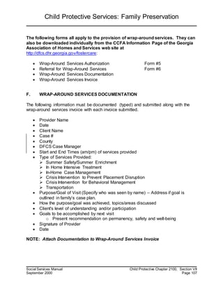 Child Protective Services: Family Preservation
Social Services Manual Child Protective Chapter 2100, Section VII
September 2000 Page 107
The following forms all apply to the provision of wrap-around services. They can
also be downloaded individually from the CCFA Information Page of the Georgia
Association of Homes and Services web site at
http://dfcs.dhr.georgia.gov/fostercare:
 Wrap-Around Services Authorization Form #5
 Referral for Wrap-Around Services Form #6
 Wrap-Around Services Documentation
 Wrap-Around Services Invoice
F. WRAP-AROUND SERVICES DOCUMENTATION
The following information must be documented (typed) and submitted along with the
wrap-around services invoice with each invoice submitted.
 Provider Name
 Date
 Client Name
 Case #
 County
 DFCS Case Manager
 Start and End Times (am/pm) of services provided
 Type of Services Provided:
 Summer Safety/Summer Enrichment
 In Home Intensive Treatment
 In-Home Case Management
 Crisis Intervention to Prevent Placement Disruption
 Crisis Intervention for Behavioral Management
 Transportation
 Purpose/Goal of Visit (Specify who was seen by name) – Address if goal is
outlined in family’s case plan.
 How the purpose/goal was achieved, topics/areas discussed
 Client's level of understanding and/or participation
 Goals to be accomplished by next visit
o Present recommendation on permanency, safety and well-being
 Signature of Provider
 Date
NOTE: Attach Documentation to Wrap-Around Services Invoice
 
