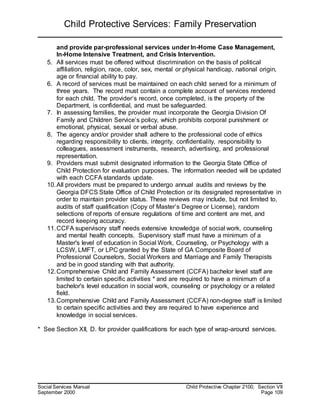 Child Protective Services: Family Preservation
Social Services Manual Child Protective Chapter 2100, Section VII
September 2000 Page 109
and provide par-professional services under In-Home Case Management,
In-Home Intensive Treatment, and Crisis Intervention.
5. All services must be offered without discrimination on the basis of political
affiliation, religion, race, color, sex, mental or physical handicap, national origin,
age or financial ability to pay.
6. A record of services must be maintained on each child served for a minimum of
three years. The record must contain a complete account of services rendered
for each child. The provider’s record, once completed, is the property of the
Department, is confidential, and must be safeguarded.
7. In assessing families, the provider must incorporate the Georgia Division Of
Family and Children Service’s policy, which prohibits corporal punishment or
emotional, physical, sexual or verbal abuse.
8. The agency and/or provider shall adhere to the professional code of ethics
regarding responsibility to clients, integrity, confidentiality, responsibility to
colleagues, assessment instruments, research, advertising, and professional
representation.
9. Providers must submit designated information to the Georgia State Office of
Child Protection for evaluation purposes. The information needed will be updated
with each CCFA standards update.
10.All providers must be prepared to undergo annual audits and reviews by the
Georgia DFCS State Office of Child Protection or its designated representative in
order to maintain provider status. These reviews may include, but not limited to,
audits of staff qualification (Copy of Master’s Degree or License), random
selections of reports of ensure regulations of time and content are met, and
record keeping accuracy.
11.CCFA supervisory staff needs extensive knowledge of social work, counseling
and mental health concepts. Supervisory staff must have a minimum of a
Master's level of education in Social Work, Counseling, or Psychology with a
LCSW, LMFT, or LPC granted by the State of GA Composite Board of
Professional Counselors, Social Workers and Marriage and Family Therapists
and be in good standing with that authority.
12.Comprehensive Child and Family Assessment (CCFA) bachelor level staff are
limited to certain specific activities * and are required to have a minimum of a
bachelor's level education in social work, counseling or psychology or a related
field.
13.Comprehensive Child and Family Assessment (CCFA) non-degree staff is limited
to certain specific activities and they are required to have experience and
knowledge in social services.
* See Section XII, D. for provider qualifications for each type of wrap-around services.
 