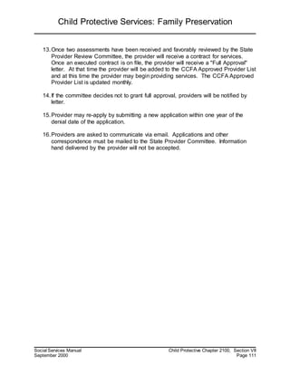 Child Protective Services: Family Preservation
Social Services Manual Child Protective Chapter 2100, Section VII
September 2000 Page 111
13.Once two assessments have been received and favorably reviewed by the State
Provider Review Committee, the provider will receive a contract for services.
Once an executed contract is on file, the provider will receive a "Full Approval"
letter. At that time the provider will be added to the CCFA Approved Provider List
and at this time the provider may begin providing services. The CCFA Approved
Provider List is updated monthly.
14.If the committee decides not to grant full approval, providers will be notified by
letter.
15.Provider may re-apply by submitting a new application within one year of the
denial date of the application.
16.Providers are asked to communicate via email. Applications and other
correspondence must be mailed to the State Provider Committee. Information
hand delivered by the provider will not be accepted.
 