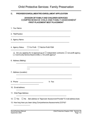 Child Protective Services: Family Preservation
Social Services Manual Child Protective Chapter 2100, Section VII
September 2000 Page 112
C. PROVIDER ENROLLMENT/RE-ENROLLMENT APPLICATION
DIVISION OF FAMILY AND CHILDREN SERVICES
COMPREHENSIVE CHILD AND FAMILY ASSESSMENT
FIRST PLACEMENT BEST PLACEMENT
1. Your Name:
__________________________________________________________________
2. Title/Position:
_________________________________________________________________
3. Agency Name:
________________________________________________________________
4. Agency Status: For Profit Not-for-Profit FEI#
_______________________________
C. Are you applying for re-approval as an independent contractor, non-profit agency,
Community Service Board (CSB), for profit agency?
6. Address (Mailing)
_____________________________________________________________
__________________________________________________________
___
7. Address (Location)
_____________________________________________________________
_____________________________________________________________
8. Phone: __________________________ 9. Fax:
_______________________________
10. Email address:
_____________________________________________________________
11. Web Page Address:
_______________________________________________________
12. Yes No Add address to "Approved Assessment Provider" E-mail address book.
13. How long have you been doing Comprehensive Assessments (CCFA)?
__________________
 
